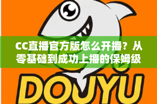 CC直播官方版怎么开播?从零基础到成功上播的保姆级教程全解析 CC直播官方版怎么开播?从零基础到成功上播的保姆级教程全解析