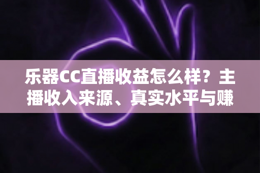乐器CC直播收益怎么样？主播收入来源、真实水平与赚钱技巧全面解析