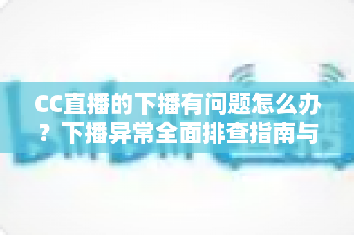 CC直播的下播有问题怎么办？下播异常全面排查指南与实用解决技巧