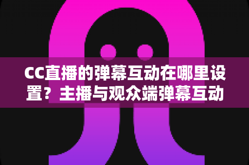 CC直播的弹幕互动在哪里设置?主播与观众端弹幕互动设置全流程指南 CC直播的弹幕互动在哪里设置?主播与观众端弹幕互动设置全流程指南