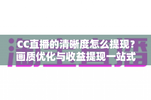 CC直播的清晰度怎么提现?画质优化与收益提现一站式实用指南 CC直播的清晰度怎么提现?画质优化与收益提现一站式实用指南