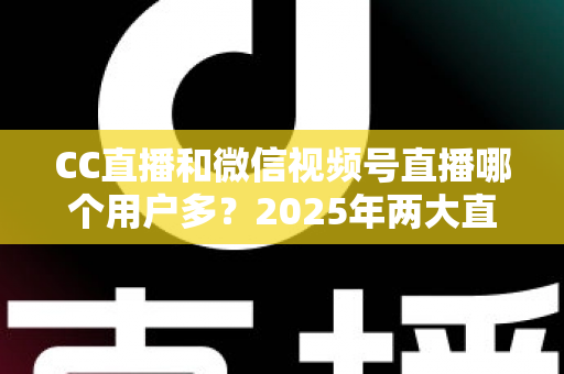 CC直播和微信视频号直播哪个用户多？2025年两大直播平台用户规模与生态深度对比全解析
