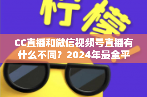 CC直播和微信视频号直播有什么不同?2024年最全平台差异对比与选择指南 CC直播和微信视频号直播有什么不同?2024年最全平台差异对比与选择指南