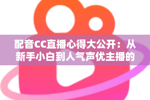 配音CC直播心得大公开：从新手小白到人气声优主播的实战技巧与避坑指南全解析