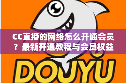 CC直播的网络怎么开通会员?最新开通教程与会员权益一站式解读 CC直播的网络怎么开通会员?最新开通教程与会员权益一站式解读