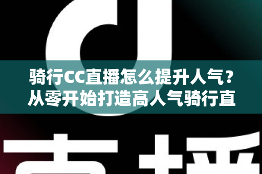 骑行CC直播怎么提升人气？从零开始打造高人气骑行直播间的完整实战指南