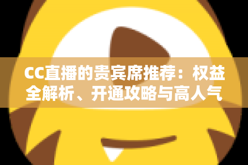 CC直播的贵宾席推荐：权益全解析、开通攻略与高人气直播间挑选指南