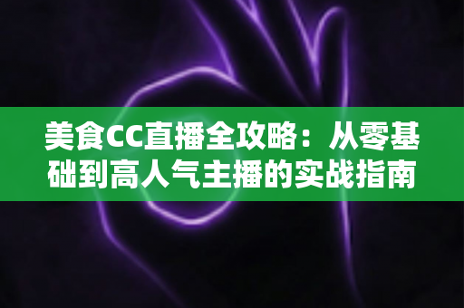 美食CC直播全攻略：从零基础到高人气主播的实战指南