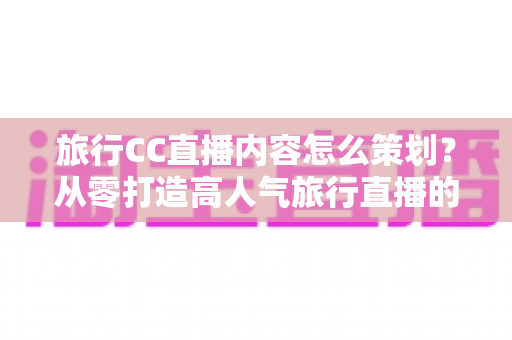 旅行CC直播内容怎么策划？从零打造高人气旅行直播的全方位实战指南