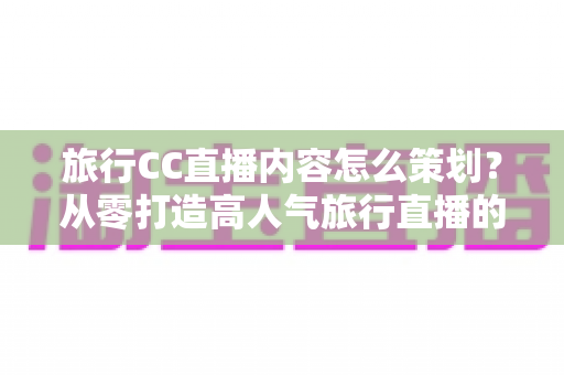 旅行CC直播内容怎么策划？从零打造高人气旅行直播的全方位实战指南
