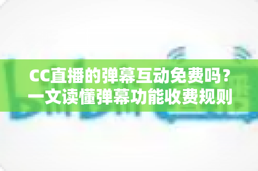 CC直播的弹幕互动免费吗？一文读懂弹幕功能收费规则与免费互动全攻略