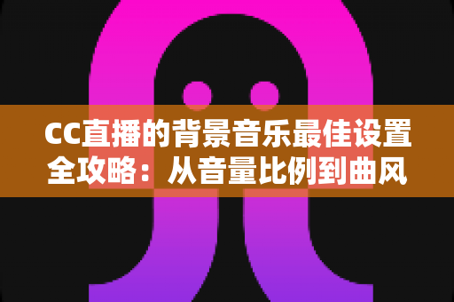 CC直播的背景音乐最佳设置全攻略：从音量比例到曲风搭配，打造高人气直播间的调音秘籍