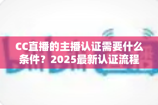 CC直播的主播认证需要什么条件？2025最新认证流程、材料清单与避坑指南全解析
