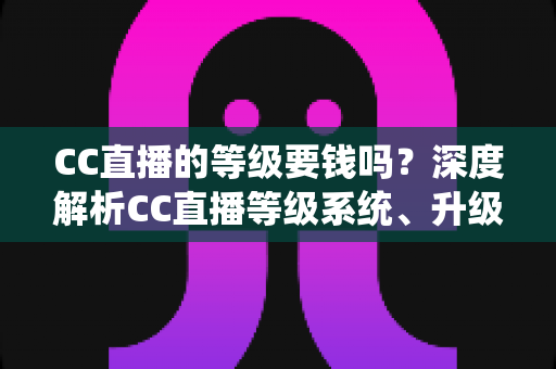 CC直播的等级要钱吗？深度解析CC直播等级系统、升级途径与费用真相