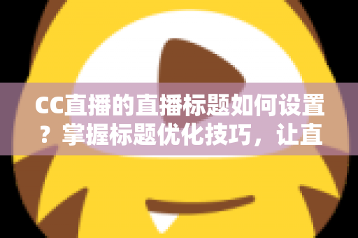 CC直播的直播标题如何设置？掌握标题优化技巧，让直播间人气翻倍