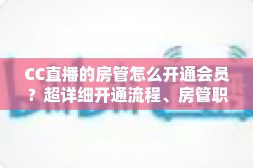 CC直播的房管怎么开通会员？超详细开通流程、房管职责与会员权益一站式全解析