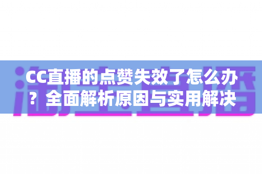 CC直播的点赞失效了怎么办？全面解析原因与实用解决方案指南