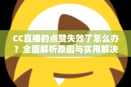 CC直播的点赞失效了怎么办？全面解析原因与实用解决方案指南