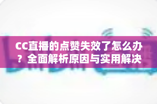 CC直播的点赞失效了怎么办？全面解析原因与实用解决方案指南
