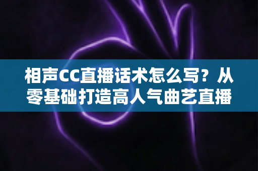 相声CC直播话术怎么写？从零基础打造高人气曲艺直播间的完整话术创作指南