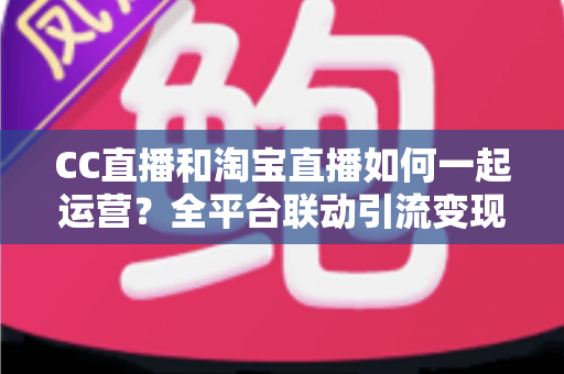 CC直播和淘宝直播如何一起运营？全平台联动引流变现的实战指南与运营策略详解