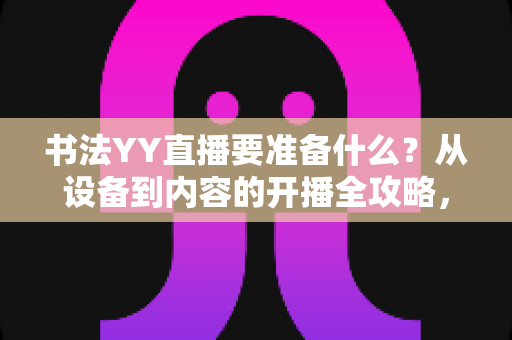 书法YY直播要准备什么?从设备到内容的开播全攻略,新手主播一看就懂 书法YY直播要准备什么?从设备到内容的开播全攻略,新手主播一看就懂