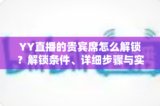 YY直播的贵宾席怎么解锁？解锁条件、详细步骤与实用攻略全解析