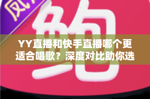 YY直播和快手直播哪个更适合唱歌？深度对比助你选出最佳唱歌直播平台