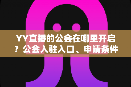 YY直播的公会在哪里开启？公会入驻入口、申请条件与运营全攻略
