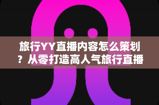 旅行YY直播内容怎么策划？从零打造高人气旅行直播间的实用指南