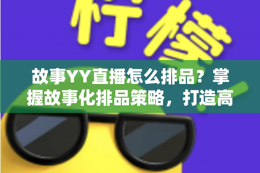 故事YY直播怎么排品？掌握故事化排品策略，打造高转化直播间的完整实战指南