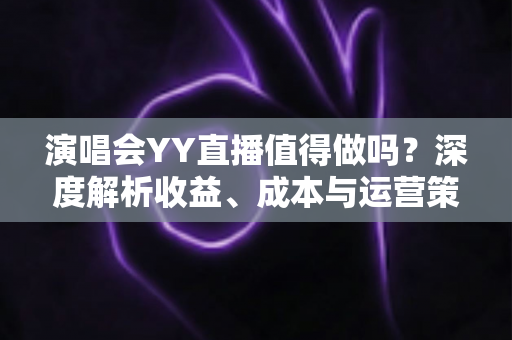 演唱会YY直播值得做吗？深度解析收益、成本与运营策略全指南
