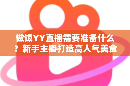 做饭YY直播需要准备什么？新手主播打造高人气美食直播间的全攻略