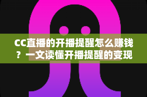 CC直播的开播提醒怎么赚钱？一文读懂开播提醒的变现逻辑与实操攻略