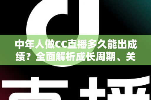 中年人做CC直播多久能出成绩？全面解析成长周期、关键因素与提速策略