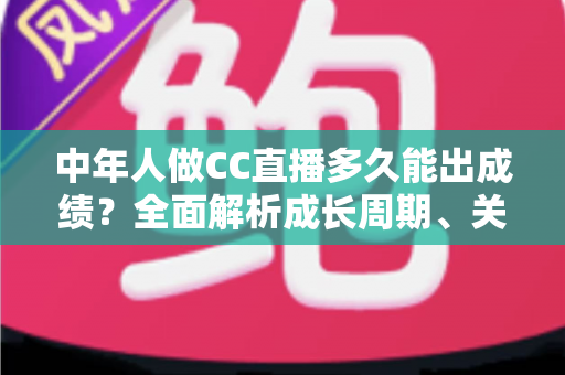 中年人做CC直播多久能出成绩？全面解析成长周期、关键因素与提速策略
