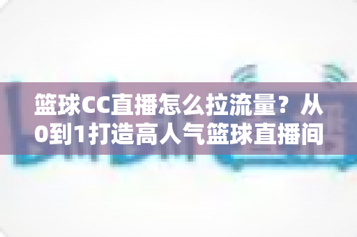 篮球CC直播怎么拉流量?从0到1打造高人气篮球直播间的全方位实战运营指南 篮球CC直播怎么拉流量?从0到1打造高人气篮球直播间的全方位实战运营指南