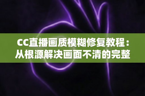 CC直播画质模糊修复教程:从根源解决画面不清的完整指南 CC直播画质模糊修复教程:从根源解决画面不清的完整指南