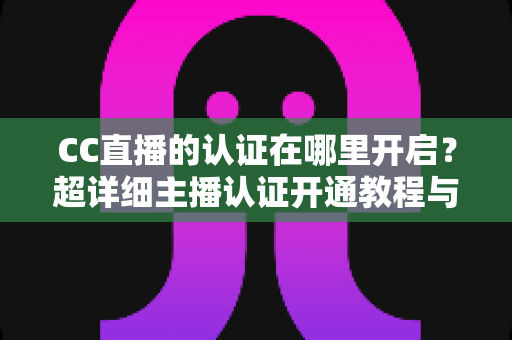 CC直播的认证在哪里开启?超详细主播认证开通教程与常见问题全解析 CC直播的认证在哪里开启?超详细主播认证开通教程与常见问题全解析