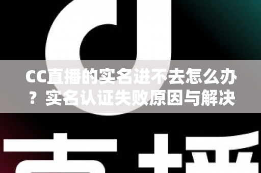 CC直播的实名进不去怎么办？实名认证失败原因与解决方法全攻略