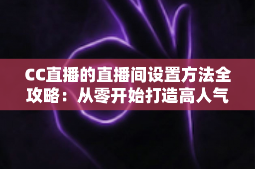 CC直播的直播间设置方法全攻略:从零开始打造高人气直播间的完整教程 CC直播的直播间设置方法全攻略:从零开始打造高人气直播间的完整教程
