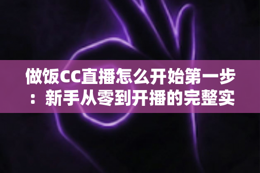 做饭CC直播怎么开始第一步：新手从零到开播的完整实战指南