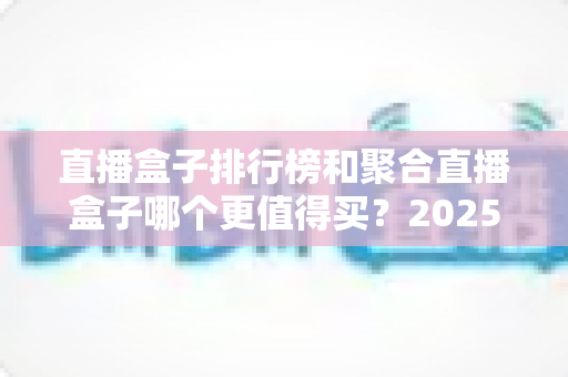 直播盒子排行榜和聚合直播盒子哪个更值得买?2025年全面选购指南深度解析 直播盒子排行榜和聚合直播盒子哪个更值得买?2025年全面选购指南深度解析