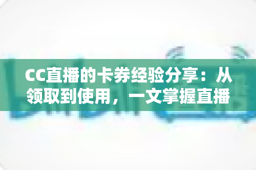 CC直播的卡券经验分享：从领取到使用，一文掌握直播间卡券玩法全攻略