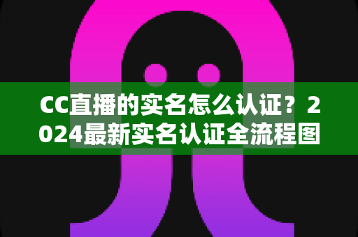 CC直播的实名怎么认证?2024最新实名认证全流程图文详解与常见问题指南 CC直播的实名怎么认证?2024最新实名认证全流程图文详解与常见问题指南