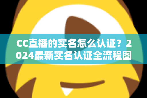 CC直播的实名怎么认证？2024最新实名认证全流程图文详解与常见问题指南