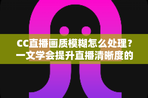CC直播画质模糊怎么处理?一文学会提升直播清晰度的完整解决方案 CC直播画质模糊怎么处理?一文学会提升直播清晰度的完整解决方案