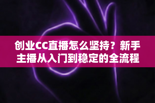 创业CC直播怎么坚持？新手主播从入门到稳定的全流程实战指南与心态修炼秘籍