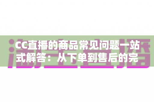 CC直播的商品常见问题一站式解答：从下单到售后的完整直播购物指南