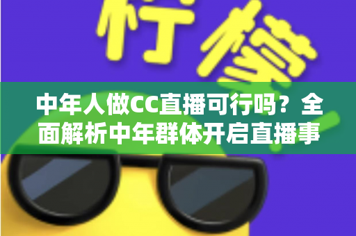 中年人做CC直播可行吗？全面解析中年群体开启直播事业的优势、挑战与实操指南